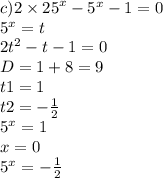 c)2 \times {25}^{x} - {5}^{x} - 1 = 0 \\ {5}^{x} = t \\ 2 {t}^{2} - t - 1 = 0 \\ D = 1 + 8 = 9 \\ t1 = 1 \\ t2 = - \frac{1}{2} \\ {5}^{x} = 1 \\ x = 0 \\ {5}^{x} = - \frac{1}{2}