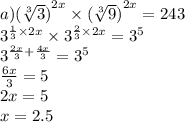 a) {( \sqrt[3]{3} )}^{2x} \times {( \sqrt[3]{9}) }^{2x} = 243 \\ {3}^{ \frac{1}{3} \times 2x } \times {3}^{ \frac{2}{3} \times 2x} = {3}^{5} \\ {3}^{ \frac{2x}{3} + \frac{4x}{3} } = {3}^{5} \\ \frac{6x}{3} = 5 \\ 2x = 5 \\ x = 2.5