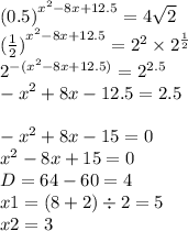 {(0.5)}^{ {x}^{2} - 8x + 12.5 } = 4 \sqrt{2} \\ {( \frac{1}{2}) }^{ {x}^{2} - 8x + 12.5} = {2}^{2} \times {2}^{ \frac{1}{2} } \\ {2}^{ - ( {x}^{2} - 8x + 12.5)} = {2}^{2.5} \\ - {x}^{2} + 8x - 12.5 = 2.5 \\ \\ - {x}^{2} + 8x - 15 = 0 \\ {x}^{2} - 8x + 15 = 0 \\ D = 64 - 60 = 4 \\ x1 = (8 + 2) \div 2 = 5 \\ x2 = 3