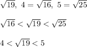 \sqrt{19}, \ 4 = \sqrt{16},\ 5 = \sqrt{25}\\\\\sqrt{16} < \sqrt{19} < \sqrt{25}\\\\4 < \sqrt{19} < 5