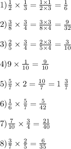 1) \frac{1}{2} \times \frac{1}{3} = \frac{1 \times 1}{2 \times 3} = \frac{1}{6} \\ \\ 2) \frac{3}{8} \times \frac{3}{4} = \frac{3 \times 3}{8 \times 4} = \frac{9}{32} \\ \\ 3) \frac{2}{5} \times \frac{3}{4} = \frac{2 \times 3}{5 \times 4} = \frac{3}{10} \\ \\ 4)9 \times \frac{1}{10} = \frac{9}{10} \\ \\ 5) \frac{5}{7} \times 2 = \frac{10}{7} = 1 \ \frac{3}{7} \\ \\ 6) \frac{1}{6} \times \frac{5}{7} = \frac{5}{42} \\ \\ 7) \frac{7}{10} \times \frac{3}{4} = \frac{21}{40} \\ \\ 8) \frac{3}{7} \times \frac{2}{5} = \frac{6}{35}