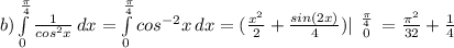 b) \int\limits^\frac{\pi }{4} _0 {\frac{1}{cos^{2}x} } \, dx = \int\limits^\frac{\pi }{4} _0 cos^{-2}x} } \, dx = (\frac{x^{2} }{2} + \frac{sin(2x)}{4} )| \left \frac{\pi }{4} \atop 0} \right = \frac{\pi ^{2}}{32} + \frac{1}{4}