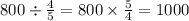 800 \div \frac{4}{5} = 800 \times \frac{5}{4} = 1000