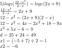 5) log_{7}( \frac{12 - {x}^{2} }{2 - x} ) = log_{7}(2x + 9) \\ \frac{12 - {x}^{2} }{2 - x} = 2x + 9 \\ 12 - {x}^{2} = (2x + 9)(2 - x) \\ 12 - {x}^{2} = 4x - 2 {x}^{2} + 18 - 9x \\ {x}^{2} + 5x - 6 = 0 \\ d = 25 + 24 = 49 \\ x1 = ( - 5 + 7) \div 2 = 1 \\ x2 = - 6