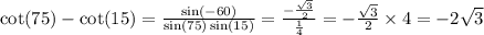 \cot(75) - \cot(15) = \frac{ \sin( - 60) }{ \sin(75) \sin(15) } = \frac{ - \frac{ \sqrt{3} }{2} }{ \frac{1}{4} } = - \frac{ \sqrt{3} }{2} \times 4 = - 2 \sqrt{3}