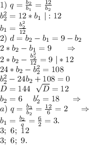 1)\ q=\frac{b_2}{b_1}=\frac{12}{b_2} \\b_2^2=12*b_1\ |:12 \\b_1=\frac{b_2^2}{12}\\ 2)\ d=b_2-b_1=9-b_2\\2*b_2-b_1=9\ \ \ \ \ \Rightarrow\\2*b_2-\frac{b_2^2}{12}=9\ |*12\\24*b_2-b_2^2=108\\b_2^2-24b_2+108=0 \\D=144\ \ \sqrt{D}=12\\b_2=6\ \ \ \ b_2'=18\ \ \ \ \Rightarrow\\a)\ q=\frac{b_3}{b_2}=\frac{12}{6}=2\ \ \ \ \Rightarrow\\b_1=\frac{b_2}{q}=\frac{6}{2}=3.\\3;\ 6;\ 12\\3;\ 6;\ 9. \\