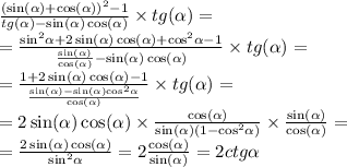 \frac{ {( \sin( \alpha ) + \cos( \alpha )) }^{2} - 1}{tg( \alpha ) - \sin( \alpha ) \cos( \alpha ) } \times tg( \alpha ) = \\ = \frac{ { \sin}^{2} \alpha + 2 \sin( \alpha ) \cos( \alpha ) + { \cos}^{2} \alpha - 1 }{ \frac{ \sin( \alpha ) }{ \cos( \alpha ) } - \sin( \alpha ) \cos( \alpha ) } \times tg( \alpha ) = \\ = \frac{1 + 2 \sin( \alpha ) \cos( \alpha ) - 1}{ \frac{ \sin( \alpha ) - \sin( \alpha ) { \cos }^{2} \alpha }{ \cos( \alpha ) } } \times tg( \alpha ) = \\ = 2 \sin( \alpha ) \cos( \alpha ) \times \frac{ \cos( \alpha ) }{ \sin( \alpha )(1 - { \cos}^{2} \alpha ) } \times \frac{ \sin( \alpha ) }{ \cos( \alpha ) } = \\ = \frac{2 \sin( \alpha ) \cos( \alpha ) }{ { \sin}^{2} \alpha } = 2 \frac{ \cos( \alpha ) }{ \sin( \alpha ) } = 2ctg \alpha