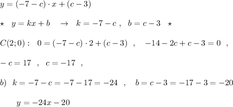 y=(-7-c)\cdot x+(c-3)\\\\\star \ \ y=kx+b\ \ \ \to \ \ k=-7-c\ ,\ \ b=c-3\ \ \star \\\\C(2;0):\ \ 0=(-7-c)\cdot 2+(c-3)\ \ ,\ \ \ -14-2c+c-3=0\ \ ,\\\\-c=17\ \ ,\ \ c=-17\ \ ,\\\\b)\ \ k=-7-c=-7-17=-24\ \ ,\ \ \ b=c-3=-17-3=-20\\\\{}\ \ \ \ \ \ y=-24x-20