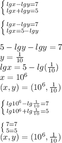 \left \{ {lg x-lg y =7 { } \atop {lg x +lg y =5}} \right. \\\\\left \{ {lg x-lg y =7 { } \atop {lg x = 5-lg y}} \right. \\\\5- lg y -lg y=7\\y=\frac{1}{10} \\lgx=5-lg(\frac{1}{10} )\\ x=10^{6}\\(x,y)=( 10^{6},\frac{1}{10}) \\ \\\left \{ {lg 10^{6}-lg \frac{1}{10} =7 { } \atop {lg 10^{6}+lg \frac{1}{10} =5}} \right. \\\\\left \{ {{7=7} \atop {5=5}} \right. \\(x,y)=( 10^{6},\frac{1}{10}) \\