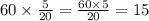 60 \times \frac{5}{20} = \frac{60 \times 5}{20} = 15