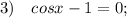 3) \quad cosx-1=0;