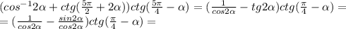 (cos^{-1}2\alpha +ctg(\frac{5\pi }{2}+2\alpha ))ctg(\frac{5\pi }{4} -\alpha )=(\frac{1}{cos2\alpha } -tg2\alpha )ctg(\frac{\pi }{4} -\alpha )=\\ = (\frac{1}{cos2\alpha } -\frac{sin2\alpha}{cos2\alpha} )ctg(\frac{\pi }{4} -\alpha )=