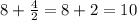 8+\frac{4}{2} =8+2=10