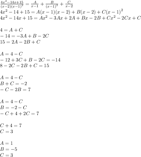 \frac{4 {x}^{2} - 14x + 15 }{(x - 2) {(x - 1)}^{2} } = \frac{A}{x - 1} + \frac{B}{ {(x - 1)}^{2} } + \frac{C}{x - 2} \\ 4 {x}^{2} - 14 + 15 = A(x - 1)(x - 2) + B(x - 2) + C {(x - 1)}^{2} \\ 4 {x}^{2} - 14x + 15 = A {x}^{2} - 3Ax + 2A + Bx - 2B + C {x}^{2} - 2Cx + C \\ \\ 4 = A + C \\ - 14 = - 3A + B - 2C \\ 15 = 2A - 2B + C \\ \\ A= 4 - C \\ - 12 + 3C + B - 2C = - 14 \\ 8 - 2C - 2B+ C = 15 \\ \\ A = 4 - C \\ B + C = - 2 \\ - C - 2B= 7 \\ \\ A = 4 - C \\ B= - 2 - C\\ - C + 4 + 2C = 7 \\ \\ C+ 4 = 7 \\ C = 3 \\ \\ A = 1 \\ B = - 5 \\ C = 3