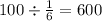 100 \div \frac{1}{6} = 600