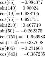 \cos(85) = - 0.984377 \\ \sin(140) = 0.98024 \\ \ \cos(19) = 0.988705 \\ \cos(75) = 0.921751 \\ \sin(210) = 0.467719 \\ \sin(50) = - 0.262375 \\ \cos(750) = - 0.666983 \\ \sin(1140) = 0.387698 \\ tg(405) = - 0.271868 \\ \cos(840) = - 0.367235