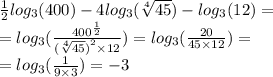 \frac{1}{2} log_{3}(400) - 4 log_{3}( \sqrt[4]{45} ) - log_{3}(12) = \\ = log_{3}( \frac{ {400}^{ \frac{1}{2} } }{ {( \sqrt[4]{45} )}^{2} \times 12 } ) = log_{3}( \frac{20}{45 \times 12} ) = \\ = log_{3}( \frac{1}{9 \times 3} ) = - 3