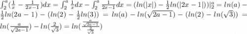 \int_{2}^{a} ( \frac{1}{x} - \frac{1}{2x - 1} )dx = \int_{2}^{a} \frac{1}{x} dx - \int_{2}^{a} \frac{1}{2x - 1} dx = ( ln( |x| ) - \frac{1}{2} ln( |2x - 1| ) ) |_{2}^{a} = ln(a) - \frac{1}{2} ln(2a - 1) - ( ln(2) - \frac{1}{2} ln(3) ) = ln(a) - ln( \sqrt{2a - 1} ) - ( ln(2) - ln( \sqrt{3} ) ) = ln( \frac{a}{ \sqrt{2a - 1} } ) - ln( \frac{2}{ \sqrt{3} } ) = ln( \frac{ \frac{a}{ \sqrt{2a - 1} } }{ \frac{2}{ \sqrt{3} } } )