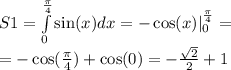 S1 = \int\limits ^{ \frac{\pi}{4} } _ { 0 } \sin(x) dx = - \cos(x) | ^{ \frac{\pi}{4} } _ {0} = \\ = - \cos( \frac{\pi}{4} ) + \cos(0) = - \frac{ \sqrt{2} }{2} + 1