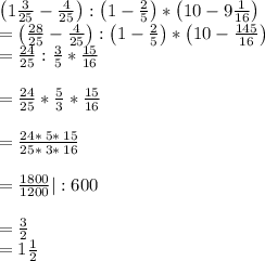 \left(1\frac{3}{25}-\frac{4}{25}\right):\left(1-\frac{2}{5}\right)* \left(10-9\frac{1}{16}\right)\\=\left(\frac{28}{25}-\frac{4}{25}\right):\left(1-\frac{2}{5}\right)* \left(10-\frac{145}{16}\right)\\=\frac{24}{25}: \frac{3}{5}* \frac{15}{16}\\\\=\frac{24}{25}* \frac{5}{3}* \frac{15}{16}\\\\=\frac{24* \:5* \:15}{25* \:3* \:16}\\\\=\frac{1800}{1200} |:600\\\\=\frac{3}{2}\\=1\frac{1}{2}