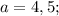 a=4,5;