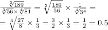 \frac{ \sqrt[3]{189} }{ \sqrt[3]{56} \times \sqrt[4]{81} } = \sqrt[3]{ \frac{189}{56} } \times \frac{1}{ \sqrt[4]{ {3}^{4} } } = \\ = \sqrt[3]{ \frac{27}{8} } \times \frac{1}{3} = \frac{3}{2} \times \frac{1}{3} = \frac{1}{2} = 0.5