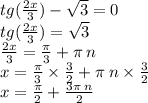 tg( \frac{2x}{3} ) - \sqrt{3} = 0 \\ tg( \frac{2x}{3} ) = \sqrt{3} \\ \frac{2x}{3} = \frac{\pi}{3} + \pi \: n \\ x = \frac{\pi}{3} \times \frac{3}{2} + \pi \: n \times \frac{3}{2} \\ x = \frac{\pi}{2} + \frac{3\pi \: n}{2}