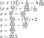 (x+12\frac{3}{5})*\frac{1}{10} =3\frac{31}{100} \\(x+\frac{63}{5}) =\frac{331}{100}/\frac{1}{10}\\x+\frac{63}{5} =\frac{331}{10}\\x =\frac{331}{10}-(\frac{63}{5})*2\\x =\frac{331}{10}-\frac{126}{10}\\x =\frac{205}{10}\\x=20.5