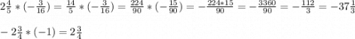 2\frac{4}{5}* (-\frac{3}{16}) =\frac{14}{5}*(-\frac{3}{16} )=\frac{224}{90}*(-\frac{15}{90} )=-\frac{224*15}{90} =-\frac{3360}{90} =-\frac{112}{3} =-37\frac{1}{3}\\\\-2\frac{3}{4}*(-1)=2\frac{3}{4}