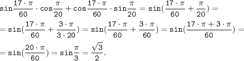 \displaystyle \tt sin\frac{17 \cdot \pi }{60} \cdot cos\frac{\pi }{20} +cos\frac{17 \cdot \pi }{60} \cdot sin\frac{\pi }{20} = sin(\frac{17 \cdot \pi }{60} +\frac{\pi }{20})=\\\\= sin(\frac{17 \cdot \pi }{60} +\frac{3\cdot \pi }{3\cdot 20})= sin(\frac{17 \cdot \pi }{60} +\frac{3\cdot \pi }{60})=sin(\frac{17 \cdot \pi +3\cdot \pi }{60} )=\\\\=sin(\frac{20 \cdot \pi }{60} )=sin\frac{\pi }{3}=\frac{\sqrt{3} }{2} .