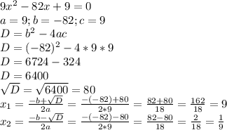 9x^2-82x+9=0\\a=9; b=-82; c=9\\D=b^2-4ac\\D=(-82)^2-4*9*9\\D=6724-324\\D=6400\\\sqrt{D}=\sqrt{6400}=80\\x_{1}=\frac{-b+\sqrt{D}}{2a}=\frac{-(-82)+80}{2*9}=\frac{82+80}{18}=\frac{162}{18}=9\\x_{2}= \frac{-b-\sqrt{D}}{2a}=\frac{-(-82)-80}{2*9}=\frac{82-80}{18}=\frac{2}{18}=\frac{1}{9} \\