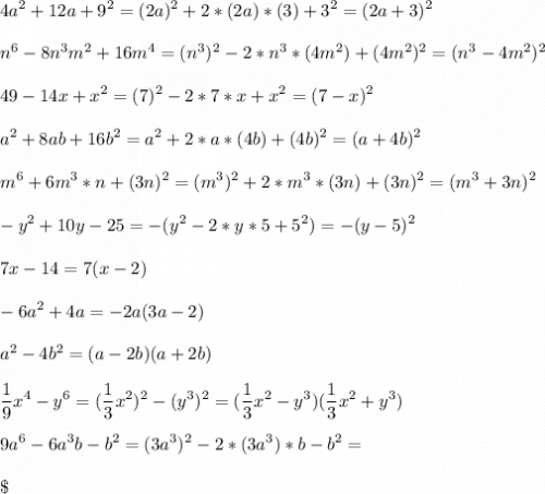 \displaystyle4a^2+12a+9^2=(2a)^2+2*(2a)*(3)+3^2=(2a+3)^2\\\\n^6-8n^3m^2+16m^4=(n^3)^2-2*n^3*(4m^2)+(4m^2)^2=(n^3-4m^2)^2\\\\49-14x+x^2=(7)^2-2*7*x+x^2=(7-x)^2\\\\a^2+8ab+16b^2=a^2+2*a*(4b)+(4b)^2=(a+4b)^2\\\\m^6+6m^3*n+(3n)^2=(m^3)^2+2*m^3*(3n)+(3n)^2=(m^3+3n)^2\\\\-y^2+10y-25=-(y^2-2*y*5+5^2)=-(y-5)^2\\\\7x-14=7(x-2)\\\\-6a^2+4a=-2a(3a-2)\\\\a^2-4b^2=(a-2b)(a+2b)\\\\\frac{1}{9}x^4-y^6=(\frac{1}{3}x^2)^2-(y^3)^2=(\frac{1}{3}x^2-y^3)(\frac{1}{3}x^2+y^3)\\\\9a^6-6a^3b-b^2=(3a^3)^2-2*(3a^3)*b-b^2=\\\\\