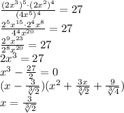 \frac {(2x^3)^5\cdot (2x^2)^4}{(4x^5)^4} = 27 \\ \frac {2^5x^{15}\cdot 2^4x^8}{4^4x^{20}} = 27 \\ \frac {2^9x^{23}}{2^8x^{20}} = 27 \\ 2x^3 = 27 \\ x^3-\frac {27}{2}=0 \\ (x - \frac {3}{\sqrt [3]{2}})(x^2+\frac {3x}{\sqrt [3]{2}} + \frac {9}{\sqrt [3]{4}}) \\ x = \frac {3}{\sqrt [3]{2}}