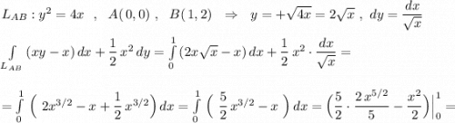 L_{AB}:y^2=4x\ \ ,\ \ A(\, 0,0)\ ,\ \ B(\, 1,2)\ \ \Rightarrow \ \ y=+\sqrt{4x}=2\sqrt{x}\ ,\ dy=\dfrac{dx}{\sqrt{x}}\\\\\int\limits_{L_{AB}}\, (xy-x)\, dx +\dfrac{1}{2}\, x^2\, dy=\int\limits_{0}^1\, (2x\sqrt{x}-x)\, dx +\dfrac{1}{2}\, x^2\cdot \dfrac{dx}{\sqrt{x}}=\\\\\\=\int\limits_0^1\, \Big(\ 2x^{3/2}-x+\dfrac{1}{2}\, x^{3/2}\Big)\, dx=\int\limits_0^1\, \Big(\ \dfrac{5}{2}\, x^{3/2}-x\ \Big)\, dx=\Big(\dfrac{5}{2}\cdot \dfrac{2\, x^{5/2}}{5}-\dfrac{x^2}{2}\Big)\Big|_0^1=