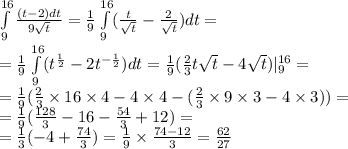 \int\limits^{16} _ {9} \frac{(t - 2)dt}{9 \sqrt{t} } = \frac{1}{9} \int\limits^{16} _ {9}( \frac{t}{ \sqrt{t} } - \frac{2}{ \sqrt{t} })dt = \\ = \frac{1}{9} \int\limits^{16} _ {9}( {t}^{ \frac{1} {2} } - 2 {t}^{ - \frac{1}{2} } )dt = \frac{1}{9} ( \frac{2}{3}t \sqrt{t} - 4 \sqrt{t} ) | ^{16} _ {9} = \\ = \frac{1}{9} ( \frac{2}{3} \times 16 \times 4 - 4 \times 4 - ( \frac{2}{3} \times 9 \times 3 - 4 \times 3)) = \\ = \frac{1}{9} ( \frac{128}{3} - 16 - \frac{54}{3} + 12) = \\ = \frac{1}{3} ( - 4 + \frac{74}{3} ) = \frac{1}{9} \times \frac{74 - 12}{3} = \frac{62}{27}