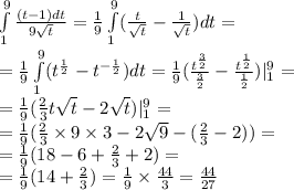 \int\limits^{9} _ {1} \frac{(t - 1)dt}{9 \sqrt{t} } = \frac{1}{9} \int\limits^{9} _ {1}( \frac{t}{ \sqrt{t} } - \frac{1}{ \sqrt{t} })dt = \\ = \frac{1}{9} \int\limits^{9} _ {1}( {t}^{ \frac{1}{2} } - {t}^{ - \frac{1}{2} })dt = \frac{1}{9} ( \frac{ {t}^{ \frac{3}{2} } }{ \frac{3}{2} } - \frac{ {t}^{ \frac{1}{2} } }{ \frac{1}{2} }) | ^{9} _ {1} = \\ = \frac{1}{9}( \frac{2}{3} t \sqrt{t} - 2 \sqrt{t}) | ^{9} _ {1} = \\ = \frac{1}{9} ( \frac{2}{3} \times 9 \times 3 - 2 \sqrt{9} - ( \frac{2}{3} -2 )) = \\ = \frac{1}{9} (18 - 6 + \frac{2}{3} + 2) = \\ = \frac{1}{9} (14 + \frac{2}{3} ) = \frac{1}{9} \times \frac{44}{3} = \frac{44}{27}