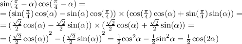 \sin( \frac{\pi}{4} - \alpha ) \cos( \frac{\pi}{4} - \alpha ) = \\ = (\sin( \frac{\pi}{4} ) \cos( \alpha ) - \sin( \alpha ) \cos( \frac{\pi}{4} ) ) \times ( \cos( \frac{\pi}{4} ) \cos(\alpha) + \sin( \frac{\pi}{4} ) \sin( \alpha )) = \\ = ( \frac{ \sqrt{2} }{2} \cos( \alpha ) - \frac{ \sqrt{2} }{2} \sin( \alpha ) ) \times ( \frac{ \sqrt{2} }{2} \cos( \alpha ) + \frac{ \sqrt{2} }{2} \sin( \alpha )) = \\ = {( \frac{ \sqrt{2} }{2} \cos( \alpha )) }^{2} - {( \frac{ \sqrt{2} }{2} \sin( \alpha )) }^{2} = \frac{1}{2} { \cos }^{2} \alpha - \frac{1}{2} { \sin }^{2} \alpha = \frac{1}{2} \cos( 2\alpha )