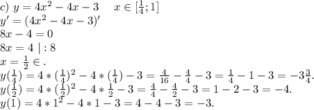 c)\ y=4x^2-4x-3\ \ \ \ x\in[\frac{1}{4};1]\\y'=(4x^2-4x-3)'\\8x-4=0\\8x=4\ |:8\\x=\frac{1}{2} \in.\\y(\frac{1}{4})=4*(\frac{1}{4})^2-4*(\frac{1}{4})-3=\frac{4}{16} -\frac{4}{4}-3=\frac{1}{4} -1-3=-3\frac{3}{4} .\\y(\frac{1}{2})=4*(\frac{1}{2})^2-4*\frac{1}{2}-3=\frac{4}{4}-\frac{4}{2}-3=1-2-3=-4. \\y(1)=4*1^2-4*1-3=4-4-3=-3.