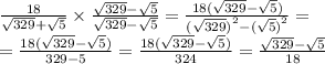 \frac{18}{ \sqrt{329} + \sqrt{5} } \times \frac{ \sqrt{329} - \sqrt{5} }{ \sqrt{329} - \sqrt{5} } = \frac{18( \sqrt{329} - \sqrt{5}) } { {( \sqrt{329}) }^{2} - {( \sqrt{5}) }^{2} } = \\ = \frac{18( \sqrt{329} - \sqrt{5}) }{329 - 5} = \frac{18( \sqrt{329} - \sqrt{5} )}{324} = \frac{ \sqrt{329} - \sqrt{5} }{18}