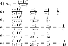 4)\ a_n=\frac{(-1)^n}{5n-7}\\a_1=\frac{(-1)^1}{5*1-7}=\frac{-1}{5-7} =\frac{-1}{-2}=\frac{1}{2}.\\a_2=\frac{(-1)^2}{5*2-7}=\frac{1}{10-7}=\frac{1}{3}.\\a_3=\frac{(-1)^3}{5*3-7}=\frac{-1}{15-7}=\frac{-1}{8}=-\frac{1}{8}\\a_4=\frac{(-1)^4}{5*4-7}=\frac{1}{20-7}=\frac{1}{13}\\a_5=\frac{(-1)^5}{5*5-7} =\frac{-1}{25-7}=\frac{-1}{18}=-\frac{1}{18}.