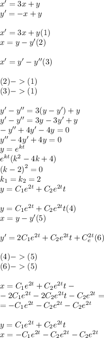 x'= 3x + y \\ y' = - x + y \\ \\ x' = 3x + y(1) \\ x = y - y' (2)\\ \\ x' = y'- y''(3) \\ \\ (2) - (1) \\ (3) - ( 1) \\ \\ y' - y'' = 3(y - y') +y \\ y' - y''= 3y - 3y' + y \\ - y'' + 4y' - 4y = 0 \\ y'' - 4y' + 4y =0 \\ y = {e}^{kt} \\ {e}^{kt}( {k}^{2} - 4 k + 4) \\ {(k - 2)}^{2} = 0 \\ k_1 = k_2 = 2 \\ y = C_1 {e}^{2t} + C_2 {e}^{2t} t \\ \\ y = C_1 {e}^{2t} + C_2 {e}^{2t} t (4)\\ x = y - y' (5)\\ \\ y' = 2C_1 {e}^{2t} + C_2 {e}^{2t} t + C_ {e}^{2t} (6) \\ \\ (4) - (5) \\ (6) - (5) \\ \\ x = C_1 {e}^{2t} + C_2 {e}^{2t} t- \\ - 2C_1 {e}^{2t} - 2 C_2 {e}^{2t} t - C_2 {e}^{2t} = \\ = - C_1 {e}^{2t} - C_2 {e}^{2t} - C_2 {e}^{2t} \\ \\ y = C_1 {e}^{2t} + C_2 {e}^{2t} t \\ x = - C_1 {e}^{2t} - C_2 {e}^{2t} - C_2 {e}^{2t}