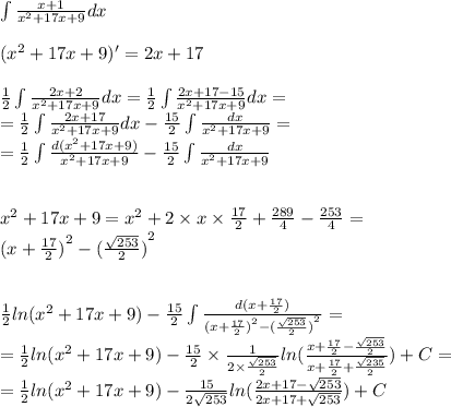 \int\limits \frac{x + 1}{ {x}^{2} + 17x + 9 } dx \\ \\ ( {x}^{2} + 17x + 9)' = 2x + 17 \\ \\ \frac{1}{2} \int\limits \frac{2x + 2}{ {x}^{2} + 17x + 9} dx = \frac{1}{2} \int\limits \frac{2x + 17 - 15}{ {x}^{2} + 17x + 9 } dx = \\ = \frac{1}{2} \int\limits \frac{2x + 17}{{x}^{2} + 17x + 9} dx - \frac{15}{2} \int\limits \frac{dx}{ {x}^{2} + 17x + 9 } = \\ = \frac{1}{2} \int\limits \frac{d( {x}^{2} + 17x + 9)}{ {x}^{2} + 17x + 9 } - \frac{15}{2} \int\limits \frac{dx}{ {x}^{2} + 17x + 9 } \\ \\ \\ {x}^{2} + 17x + 9 = {x}^{2} + 2 \times x \times \frac{17}{2} + \frac{289}{4} - \frac{253}{4} = \\ {(x + \frac{17}{2} )}^{2} - {( \frac{ \sqrt{253} }{2}) }^{2} \\ \\ \\ \frac{1}{2} ln( {x}^{2} + 17x + 9 ) - \frac{15}{2} \int\limits \frac{d(x + \frac{17}{2}) }{ {(x + \frac{17}{2}) }^{2} - {( \frac{ \sqrt{253} }{2}) }^{2} } = \\ = \frac{1}{2} ln( {x}^{2} + 17x + 9) - \frac{15}{2} \times \frac{1}{2 \times \frac{ \sqrt{253} }{2} } ln( \frac{x + \frac{17}{2} - \frac{ \sqrt{253} }{2} }{x + \frac{17}{2} + \frac{ \sqrt{235} }{2} } ) + C = \\ = \frac{1}{2} ln( {x}^{2} + 17x + 9) - \frac{15}{2 \sqrt{253} } ln( \frac{2x + 17 - \sqrt{253} }{2x + 17 + \sqrt{253} } ) + C