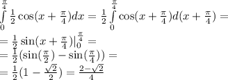 \int\limits^{ \frac{\pi}{4} } _ {0} \frac{1}{2} \cos(x + \frac{\pi}{4} ) dx = \frac{1}{2} \int\limits^{ \frac{\pi}{4} } _ {0} \cos(x + \frac{\pi}{4} ) d(x + \frac{\pi}{4}) = \\ = \frac{1}{2} \sin(x + \frac{\pi}{4} ) | ^{ \frac{\pi}{4} } _ {0} = \\ = \frac{1}{2} ( \sin( \frac{\pi}{2} ) - \sin( \frac{\pi}{4} ) ) = \\ = \frac{1}{2} (1 - \frac{ \sqrt{2} }{2} ) = \frac{2 - \sqrt{2} }{4}