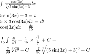 \int\limits \frac{ \cos(3x) }{ \sqrt[7]{ 5\sin(3x) + 3 } } dx \\ \\ 5 \sin(3x) + 3 = t \\ 5 \times 3 \cos(3x) dx = dt \\ \cos(3x) dx = \frac{dt}{15} \\ \\ \frac{1}{15} \int\limits \frac{dt}{ \sqrt[7]{t} } = \frac{1}{15} \times \frac{ {t}^{ \frac{6}{7} } }{ \frac{6}{7} } +C= \\ = \frac{7}{90} \sqrt[7]{ {t}^{6} } + C = \frac{7}{90} \sqrt[7]{ {(5 \sin(3x) + 3)}^{6} } + C