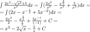 \int\limits \frac{2 {x}^{3} - \sqrt{ {x}^{3} } + 5 }{ {x}^{2} } dx = \int\limits( \frac{2 {x}^{3} }{ {x}^{2} } - \frac{ {x}^{ \frac{3}{2} } }{ {x}^{2} } + \frac{5}{ {x}^{2} } )dx = \\ = \int\limits(2x - {x}^{ - \frac{1}{2} } + 5 {x}^{ - 2} ) dx = \\ = \frac{2 {x}^{2} }{2} - \frac{ {x}^{ \frac{1}{2} } }{ \frac{1}{2} } + \frac{5 {x}^{ - 1} }{( - 1)} + C= \\ = {x}^{2} - 2 \sqrt{x} - \frac{5}{x} + C