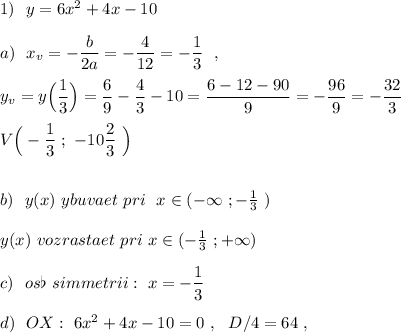 1)\ \ y=6x^2+4x-10\\\\a)\ \ x_{v}=-\dfrac{b}{2a}=-\dfrac{4}{12}=-\dfrac{1}{3}\ \ ,\\\\y_{v}=y\Big(\dfrac{1}{3}\Big)=\dfrac{6}{9}-\dfrac{4}{3}-10=\dfrac{6-12-90}{9}=-\dfrac{96}{9}=-\dfrac{32}{3}\\\\V\Big(-\dfrac{1}{3}\ ;\ -10\dfrac{2}{3}\ \Big)\\\\\\b)\ \ y(x)\ ybuvaet\ pri\ \ x\in (-\infty\ ;-\frac{1}{3}\ )\\\\y(x)\ vozrastaet\ pri\ x\in (-\frac{1}{3}\ ;+\infty )\\\\c)\ \ os\flat \ simmetrii:\ x=-\dfrac{1}{3}\\\\d)\ \ OX:\ 6x^2+4x-10=0\ ,\ \ D/4=64\ ,