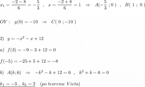 x_1=\dfrac{-2-8}{6}=-\dfrac{5}{3}\ \ ,\ \ x=\dfrac{-2+8}{6}=1\ \ \Rightarrow \ \ A(-\dfrac{5}{3}\ ;0\ )\ \ ,\ \ B(\ 1\ ;\ 0\ )\\\\\\OY:\ \ y(0)=-10\ \ \Rightarrow \ \ C(\ 0\ ;-10\ )\\\\\\2)\ \ y=-x^2-x+12\\\\a)\ \ f(3)=-9-3+12=0\\\\f(-5)=-25+5+12=-8\\\\b)\ \ A(k;6)\ \ \Rightarrow \ \ -k^2-k+12=6\ \ ,\ \ k^2+k-6=0\ \,\\\\\underline {k_1=-3\ ,\ k_2=2}\ \ \ (po\ teoreme\ Vieta)