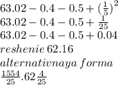 63.02 - 0.4 - 0.5 + ( \frac{1}{5} {)}^{2} \\ 63.02 - 0.4 - 0.5 + \frac{1}{25} \\ 63.02 - 0.4 - 0.5 + 0.04 \\ reshenie \: 62.16 \\ alternativnaya \: forma \\ \frac{1554}{25} .62 \frac{4}{25}