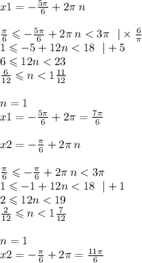 x1 = - \frac{5\pi}{6} + 2\pi \: n \\ \\ \frac{\pi}{6} \leqslant - \frac{5\pi}{6} + 2\pi \: n < 3\pi \: \: \: | \times \frac{6}{\pi} \\ 1 \leqslant - 5 + 12n < 18 \: \: \: | + 5 \\ 6 \leqslant 12n < 23 \\ \frac{6}{12 } \leqslant n < 1 \frac{11}{12} \\ \\ n = 1 \\ x1 = - \frac{5\pi}{6} + 2\pi = \frac{7\pi}{6} \\ \\ x2 = - \frac{\pi}{6} + 2 \pi \: n \\ \\ \frac{\pi}{6} \leqslant - \frac{\pi}{6} + 2\pi \: n