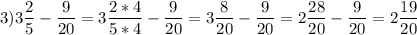 \displaystyle 3) 3 \frac{2}{5} - \frac{9}{20}=3\frac{2*4}{5*4}-\frac{9}{20}=3\frac{8}{20}-\frac{9}{20}=2\frac{28}{20}-\frac{9}{20}=2\frac{19}{20}